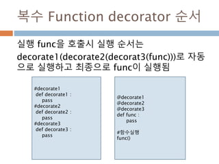 복수 Function decorator 순서
실행 func을 호출시 실행 순서는
decorate1(decorate2(decorat3(func)))로 자동
으로 실행하고 최종으로 func이 실행됨
#decorate1
def decorate1 :
pass
#decorate2
def decorate2 :
pass
#decorate3
def decorate3 :
pass
@decorate1
@decorate2
@decorate3
def func :
pass
#함수실행
func()
 