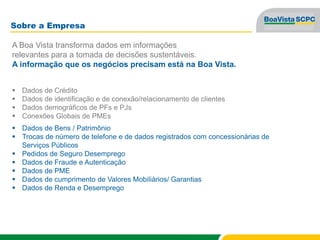 Sobre a Empresa
A Boa Vista transforma dados em informações
relevantes para a tomada de decisões sustentáveis.
A informação que os negócios precisam está na Boa Vista.
 Dados de Crédito
 Dados de identificação e de conexão/relacionamento de clientes
 Dados demográficos de PFs e PJs
 Conexões Globais de PMEs
 Dados de Bens / Patrimônio
 Trocas de número de telefone e de dados registrados com concessionárias de
Serviços Públicos
 Pedidos de Seguro Desemprego
 Dados de Fraude e Autenticação
 Dados de PME
 Dados de cumprimento de Valores Mobiliários/ Garantias
 Dados de Renda e Desemprego
 