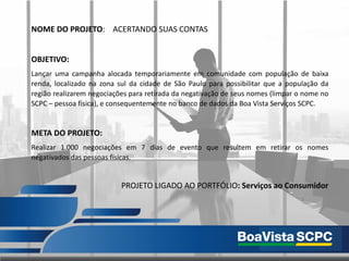 NOME DO PROJETO: ACERTANDO SUAS CONTAS
OBJETIVO:
Lançar uma campanha alocada temporariamente em comunidade com população de baixa
renda, localizado na zona sul da cidade de São Paulo para possibilitar que a população da
região realizarem negociações para retirada da negativação de seus nomes (limpar o nome no
SCPC – pessoa física), e consequentemente no banco de dados da Boa Vista Serviços SCPC.
META DO PROJETO:
Realizar 1.000 negociações em 7 dias de evento que resultem em retirar os nomes
negativados das pessoas físicas.
PROJETO LIGADO AO PORTFÓLIO: Serviços ao Consumidor
 