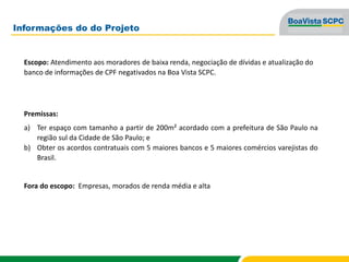 Informações do do Projeto
Escopo: Atendimento aos moradores de baixa renda, negociação de dívidas e atualização do
banco de informações de CPF negativados na Boa Vista SCPC.
Premissas:
a) Ter espaço com tamanho a partir de 200m² acordado com a prefeitura de São Paulo na
região sul da Cidade de São Paulo; e
b) Obter os acordos contratuais com 5 maiores bancos e 5 maiores comércios varejistas do
Brasil.
Fora do escopo: Empresas, morados de renda média e alta
 