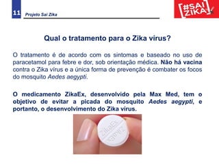 11
Qual o tratamento para o Zika vírus?
O tratamento é de acordo com os sintomas e baseado no uso de
paracetamol para febre e dor, sob orientação médica. Não há vacina
contra o Zika vírus e a única forma de prevenção é combater os focos
do mosquito Aedes aegypti.
O medicamento ZikaEx, desenvolvido pela Max Med, tem o
objetivo de evitar a picada do mosquito Aedes aegypti, e
portanto, o desenvolvimento do Zika vírus.
Projeto Sai Zika
 