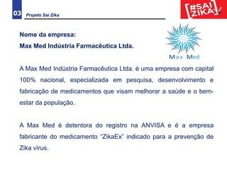 03
Nome da empresa:
Max Med Indústria Farmacêutica Ltda.
A Max Med Indústria Farmacêutica Ltda. é uma empresa com capital
100% nacional, especializada em pesquisa, desenvolvimento e
fabricação de medicamentos que visam melhorar a saúde e o bem-
estar da população.
A Max Med é detentora do registro na ANVISA e é a empresa
fabricante do medicamento “ZikaEx” indicado para a prevenção de
Zika vírus.
Projeto Sai Zika
 