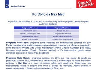 Projeto Sai Zika07
Portfólio da Max Med
O portfólio da Max Med é composto por vários programas e projetos, dentre os quais
podemos destacar:
Programa Viver bem: programa social instalado em comunidades carentes de São
Paulo, que visa levar esclarecimentos sobre diversas doenças que afetam a população,
como Diabetes (Projeto Vida Doce), Hipertensão Arterial (Projeto Cuidados pela Vida),
Doenças respiratórias (Projeto Respirar Melhor) e Esclarecimentos gerais sobre
alimentos saudáveis (Projeto Vida Saudável).
Programa Mais Saúde: programa lançado em 2015 que visa cuidar da saúde da
população com um todo, considerando temas atuais e em destaque na mídia. Dentre os
projetos, o Sai Zika é o mais importante deles, cujo objetivo é desenvolver um
medicamento eficaz e seguro que evite a picada do mosquito Aedes aegypti e
consequentemente o desenvolvimento da doença Zika vírus.
Programa Viver bem Programa Mais Saúde
Projeto Vida Doce Projeto Sai Zika
Projeto Cuidados pela Vida Projeto Febre Amarela
Projeto Respirar Melhor Projeto Saúde e Cidadania
Projeto Vida Saudável Projeto Um Novo Amanhecer
 