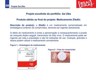 Projeto Sai Zika08
Projeto escolhido do portfólio: Sai Zika
Produto obtido ao final do projeto: Medicamento ZikaEx
Descrição do produto: o ZikaEx é um medicamento comercializado em
embalagens contendo 30 comprimidos, devendo ser ingerido diariamente.
O efeito do medicamento é evitar a aproximação e consequentemente a picada
do mosquito Aedes aegypti, transmissor do Zika vírus. O medicamento pode ser
ingerido por toda a população e não há restrições de uso. Crianças, grávidas e
idosos podem utilizar o medicamento normalmente.
Figura 1 – Embalagem do medicamento
Figura 2 – Foto do comprimido
 