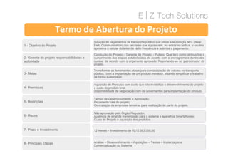 1 - Objetivo do Projeto
2- Gerente do projeto responsabilidades e
autoridade
3- Metas
Termo de Abertura do Projeto
Solução de pagamentos de transporte público que utiliza a tecnologia NFC (Near
Field Communication) dos celulares que a possuem. Ao entrar no ônibus, o usuário
aproxima o celular do leitor de rádio frequência e autoriza o pagamento.
Condução do Projeto – Gerente de Projeto – Fulano. Que terá como atribuições o
cumprimento das etapas estabelecidas de acordo com o cronograma e dentro dos
custos de acordo com o orçamento aprovado. Reportando-se ao patrocinador do
projeto.
Transformar as ferramentas atuais para contabilização de valores no transporte
público, com a implantação de um produto inovador, visando simplificar o trabalho
de forma sustentável.
4- Premissas
5- Restrições
6- Riscos
7- Prazo e Investimento
8- Principais Etapas
Aquisição de Produtos com custo que não inviabilize o desenvolvimento do projeto
e custo do produto final;
Disponibilidade de negociação com os Governantes para implantação do produto.
Tempo de Desenvolvimento e Aprovação;
Orçamento total do projeto;
Contratação de empresas terceiras para realização de parte do projeto.
Não aprovação pelo Órgão Regulador;
Ausência de sinal de transmissão para o sistema e aparelhos Smartphones;
Custo do Projeto e aquisição dos produtos;
12 meses – Investimento de R$12.383.000,00
Análise – Desenvolvimento – Aquisições – Testes – Implantação e
Comercialização do Sistema
 