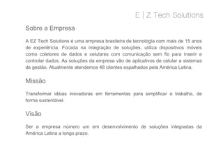 A EZ Tech Solutions é uma empresa brasileira de tecnologia com mais de 15 anos
de experiência. Focada na integração de soluções, utiliza dispositivos móveis
como coletores de dados e celulares com comunicação sem fio para inserir e
controlar dados. As soluções da empresa vão de aplicativos de celular a sistemas
de gestão. Atualmente atendemos 48 clientes espalhados pela América Latina.
Missão
Sobre a Empresa
Missão
Transformar idéias inovadoras em ferramentas para simplificar o trabalho, de
forma sustentável.
Visão
Ser a empresa número um em desenvolvimento de soluções integradas da
América Latina a longo prazo.
 