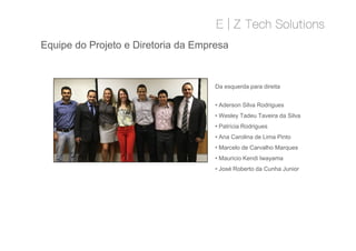 Equipe do Projeto e Diretoria da Empresa
• Aderson Silva Rodrigues
• Wesley Tadeu Taveira da Silva
• Patrícia Rodrigues
• Ana Carolina de Lima Pinto
• Marcelo de Carvalho Marques
• Mauricio Kendi Iwayama
• José Roberto da Cunha Junior
Da esquerda para direita
• Aderson Silva Rodrigues
• Wesley Tadeu Taveira da Silva
• Patrícia Rodrigues
• Ana Carolina de Lima Pinto
• Marcelo de Carvalho Marques
• Mauricio Kendi Iwayama
• José Roberto da Cunha Junior
 