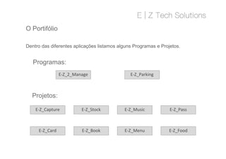 O Portifólio
Dentro das diferentes aplicações listamos alguns Programas e Projetos.
Programas:
E-Z_2_Manage E-Z_Parking
Projetos:
E-Z_Book
E-Z_Capture E-Z_Music
E-Z_Menu
E-Z_Stock
E-Z_Food
E-Z_Pass
E-Z_Card
 