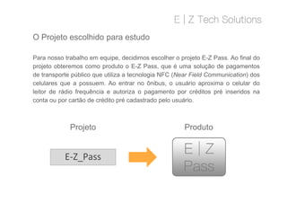 Para nosso trabalho em equipe, decidimos escolher o projeto E-Z Pass. Ao final do
projeto obteremos como produto o E-Z Pass, que é uma solução de pagamentos
de transporte público que utiliza a tecnologia NFC (Near Field Communication) dos
celulares que a possuem. Ao entrar no ônibus, o usuário aproxima o celular do
leitor de rádio frequência e autoriza o pagamento por créditos pré inseridos na
conta ou por cartão de crédito pré cadastrado pelo usuário.
O Projeto escolhido para estudo
Para nosso trabalho em equipe, decidimos escolher o projeto E-Z Pass. Ao final do
projeto obteremos como produto o E-Z Pass, que é uma solução de pagamentos
de transporte público que utiliza a tecnologia NFC (Near Field Communication) dos
celulares que a possuem. Ao entrar no ônibus, o usuário aproxima o celular do
leitor de rádio frequência e autoriza o pagamento por créditos pré inseridos na
conta ou por cartão de crédito pré cadastrado pelo usuário.
E-Z_Pass
Projeto Produto
 