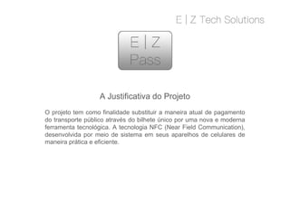 A Justificativa do Projeto
O projeto tem como finalidade substituir a maneira atual de pagamento
do transporte público através do bilhete único por uma nova e moderna
ferramenta tecnológica. A tecnologia NFC (Near Field Communication),
desenvolvida por meio de sistema em seus aparelhos de celulares de
maneira prática e eficiente.
A Justificativa do Projeto
O projeto tem como finalidade substituir a maneira atual de pagamento
do transporte público através do bilhete único por uma nova e moderna
ferramenta tecnológica. A tecnologia NFC (Near Field Communication),
desenvolvida por meio de sistema em seus aparelhos de celulares de
maneira prática e eficiente.
 
