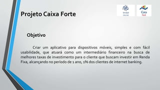 Projeto Caixa Forte
Criar um aplicativo para dispositivos móveis, simples e com fácil
usabilidade, que atuará como um intermediário financeiro na busca de
melhores taxas de investimento para o cliente que buscam investir em Renda
Fixa, alcançando no período de 1 ano, 1% dos clientes de internet banking.
Objetivo
 