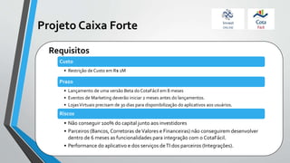 Projeto Caixa Forte
Custo
• Restrição de Custo em R$ 1M
Prazo
• Lançamento de uma versão Beta do CotaFácil em 8 meses
• Eventos de Marketing deverão iniciar 2 meses antes do lançamentos.
• LojasVirtuais precisam de 30 dias para disponibilização do aplicativos aos usuários.
Riscos
• Não conseguir 100% do capital junto aos investidores
• Parceiros (Bancos, Corretoras deValores e Financeiras) não conseguirem desenvolver
dentro de 6 meses as funcionalidades para integração com o CotaFácil.
• Performance do aplicativo e dos serviços deTI dos parceiros (Integrações).
Requisitos
 
