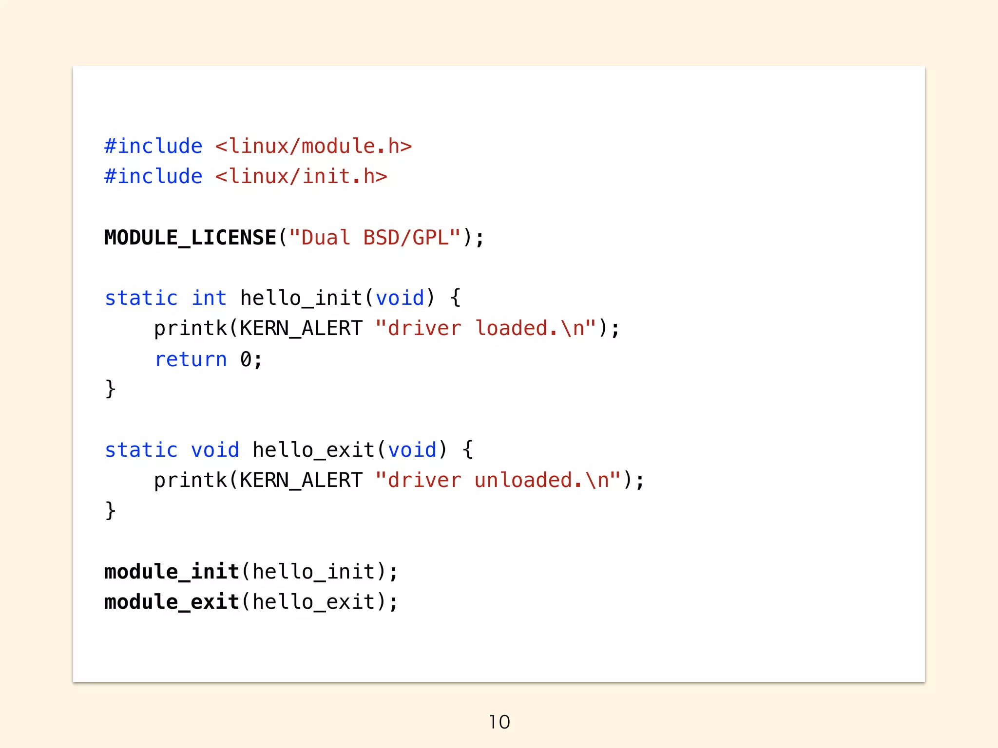 #include <linux/module.h>
#include <linux/init.h>
MODULE_LICENSE("Dual BSD/GPL");
static int hello_init(void) {
printk(KERN_ALERT "driver loaded.n");
return 0;
}
static void hello_exit(void) {
printk(KERN_ALERT "driver unloaded.n");
}
module_init(hello_init);
module_exit(hello_exit);
 