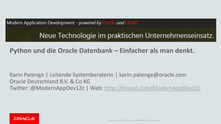 Copyright © 2014 Oracle and/or its affiliates. All rights reserved. |
Python und die Oracle Datenbank – Einfacher als man denkt.
Karin Patenge | Leitende Systemberaterin | karin.patenge@oracle.com
Oracle Deutschland B.V. & Co KG
Twitter: @ModernAppDev12c | Web: http://tinyurl.com/ModernAppDev12c
 