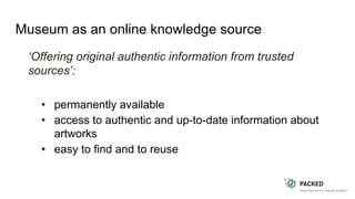 Museum as an online knowledge source
‘Offering original authentic information from trusted
sources’:
• permanently available
• access to authentic and up-to-date information about
artworks
• easy to find and to reuse
 