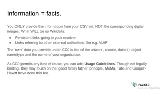 Information = facts.
You ONLY provide the information from your CSV set, NOT the corresponding digital
images. What WILL be on Wikidata:
● Persistent links going to your resolver
● Links referring to other external authorities, like e.g. VIAF
The ‘own’ data you provide under CC0 is title of the artwork, creator, date(s), object
name/type and the name of your organisation.
As CC0 permits any kind of reuse, you can add Usage Guidelines. Though not legally
binding, they may touch on the ‘good family father’ principle. MoMa, Tate and Cooper-
Hewitt have done this too.
 
