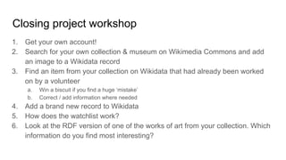 Closing project workshop
1. Get your own account!
2. Search for your own collection & museum on Wikimedia Commons and add
an image to a Wikidata record
3. Find an item from your collection on Wikidata that had already been worked
on by a volunteer
a. Win a biscuit if you find a huge ‘mistake’
b. Correct / add information where needed
4. Add a brand new record to Wikidata
5. How does the watchlist work?
6. Look at the RDF version of one of the works of art from your collection. Which
information do you find most interesting?
 