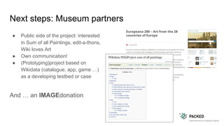 Next steps: Museum partners
● Public side of the project: interested
in Sum of all Paintings, edit-a-thons,
Wiki loves Art
● Own communication!
● (Prototyping)project based on
Wikidata (catalogue, app, game …)
as a developing testbed or case
And … an IMAGEdonation
 