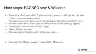 Next steps: PACKED vzw & Wikidata
● Publication of all materials in English on project page: model/inspiration for alike
projects or museum communities
● Adding information to creators: meat to bones (birth/dying date/profession/authority links, …)
● Add and correct dates, match ‘parts of’ works with the sum of parts (e.g. tryptich)
● Complement materials and ‘instance of’ types
● Correct PIDlink mappings
● Check and correct doubles, wrong attributions, copies, …
● Framework of larger project: Datahub for Museums
 