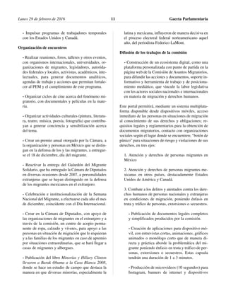 - Impulsar programas de trabajadores temporales
con los Estados Unidos y Canadá.
Organización de encuentros
- Realizar reuniones, foros, talleres y otros eventos,
con organismos internacionales, universidades, or-
ganizaciones de migrantes, legisladores, autorida-
des federales y locales, activistas, académicos, inte-
lectuales, para generar documentos analíticos,
agendas de trabajo y acciones que permitan fortale-
cer al PEM y el cumplimiento de este programa.
- Organizar ciclos de cine acerca del fenómeno mi-
gratorio, con documentales y películas en la mate-
ria.
- Organizar actividades culturales (pintura, literatu-
ra, teatro, música, poesía, fotografía) que contribu-
yan a generar conciencia y sensibilización acerca
del tema.
- Crear un premio anual otorgado por la Cámara, a
la organización y personas en México que se distin-
gan en la defensa de los y las migrantes, a entregar-
se el 18 de diciembre, día del migrante.
- Reactivar la entrega del Galardón del Migrante
Solidario, que ha entregado la Cámara de Diputados
en diversas ocasiones desde 2007, a personalidades
extranjeras que se hayan distinguido en la defensa
de los migrantes mexicanos en el extranjero.
- Celebración e institucionalización de la Semana
Nacional del Migrante, a efectuarse cada año el mes
de diciembre, coincidente con el Día Internacional.
- Crear en la Cámara de Diputados, con apoyo de
las organizaciones de migrantes en el extranjero y a
través de la comisión, un centro de acopio perma-
nente de ropa, calzado y víveres, para apoyo a las
personas en situación de migración que lo requieran
y a las familias de los migrantes en caso de apremio
por situaciones extraordinarias, que se hará llegar a
casas de migrantes y albergues.
- Publicación del libro Minorías y Hillary Clinton
llevaron a Barak Obama a la Casa Blanca 2008,
donde se hace un estudio de campo que destaca la
manera en que diversas minorías, especialmente la
latina y mexicana, influyeron de manera decisiva en
el proceso electoral federal norteamericano aquel
año, del periodista Federico LaMont.
Difusión de los trabajos de la comisión
- Construcción de un ecosistema digital, como una
plataforma personalizada con punto de partida en la
página web de la Comisión de Asuntos Migratorios,
para difundir las acciones y documentos, soporte in-
formativo y herramienta de trabajo y de posiciona-
miento mediático, que vincule la labor legislativa
con los actores sociales nacionales e internacionales
en materia de migración y derechos humanos.
Este portal permitirá, mediante un sistema multiplata-
forma disponible desde dispositivos móviles, acceso
inmediato de las personas en situaciones de migración
al conocimiento de sus derechos y obligaciones; re-
quisitos legales y reglamentarios para la obtención de
documentos migratorios, contacto con organizaciones
sociales según el lugar donde se encuentren; “botón de
pánico” para situaciones de riesgo y violaciones de sus
derechos, en tres ejes:
1. Atención y derechos de personas migrantes en
México
2. Atención y derechos de personas migrantes me-
xicanas en otros países, destacadamente Estados
Unidos de América y Canadá.
3. Combate a los delitos y atentados contra los dere-
chos humanos de personas nacionales y extranjeras
en condiciones de migración, poniendo énfasis en
trata y tráfico de personas, extorsiones o secuestros.
- Publicación de documentos legales completos
y simplificados producidos por la comisión.
- Creación de aplicaciones para dispositivo mó-
vil, con entrevistas cortas, animaciones, gráficos
animados o monólogo corto que de manera di-
recta y práctica aborde la problemática del mi-
grante poniendo énfasis en trata y tráfico de per-
sonas, extorsiones o secuestros. Estas capsula
tendrán una duración de 1 a 3 minutos.
- Producción de microvideos (10 segundos) para
Instagram, banners de internet y dispositivos
Lunes 29 de febrero de 2016 Gaceta Parlamentaria11
 