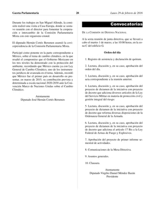 Durante los trabajos en San Miguel Allende, la comi-
sión realizó una visita a Casa Europa, donde se sostu-
vo reunión con el director para fomentar la coopera-
ción e intercambio de la Comisión Parlamentaria
Mixta con este organismo estatal.
El diputado Hernán Cortés Berumen asumió la covi-
cepresidencia de la Comisión Parlamentaria Mixta.
Participó como ponente en la parte correspondiente a
México, sobre el tema de cambio climático, en la que
resaltó el compromiso que el Gobierno Mexicano en
los tres niveles ha demostrado con la protección del
ambiente, recordando que México cuenta ya con Ley
General de Cambio Climático, uno de los instrumen-
tos jurídicos de avanzada en el tema. Además, recordó
que México fue el primer país en desarrollo en pre-
sentar, en marzo de 2015, su contribución prevista y
determinada a escala nacional 2020-2030 ante la Con-
vención Marco de Naciones Unidas sobre el Cambio
Climático.
Atentamente
Diputado José Hernán Cortés Berumen
Convocatorias
DE LA COMISIÓN DE DEFENSA NACIONAL
A la sexta reunión de junta directiva, que se llevará a
cabo el martes 1 de marzo, a las 10:00 horas, en la zo-
na C del edificio G.
Orden del día
1. Registro de asistencia y declaración de quórum.
2. Lectura, discusión y, en su caso, aprobación del
orden del día.
3. Lectura, discusión y, en su caso, aprobación del
acta correspondiente a la reunión anterior.
4. Lectura, discusión y, en su caso, aprobación del
proyecto de dictamen de la iniciativa con proyecto
de decreto que adiciona diversos artículos de la Ley
del Servicio Militar en materia de protección civil y
gestión integral del riesgo.
5. Lectura, discusión y, en su caso, aprobación del
proyecto de dictamen de la iniciativa con proyecto
de decreto que reforma diversas disposiciones de la
Ordenanza General de la Armada.
6. Lectura, discusión y, en su caso, aprobación del
proyecto de dictamen de la iniciativa con proyecto
de decreto que adiciona el artículo 17 Bis a la Ley
Federal de Armas de Fuego y Explosivos.
7. Aprobación del proyecto de primer informe se-
mestral de actividades.
8. Comunicaciones de la Mesa Directiva.
9. Asuntos generales.
10. Clausura.
Atentamente
Diputado Virgilio Daniel Méndez Bazán
Presidente
Gaceta Parlamentaria Lunes 29 de febrero de 201620
 