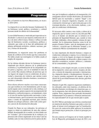 Lunes 29 de febrero de 2016 Gaceta Parlamentaria3
Programas
DE LA COMISIÓN DE ASUNTOS MIGRATORIOS, DE TRABA-
JO 2015-2016
La migración es un derecho humano fundamental. Es
un fenómeno social, político, económico y cultural
presente desde los albores de la humanidad.
La movilidad humana es motivada por expectativas in-
dividuales o colectivas por mejorar condiciones de vi-
da o de mera sobrevivencia. Genera o influye en todo
tipo de fenómenos sociales, económicos, políticos y
culturales que están en la base del poblamiento del
planeta definiendo territorios, culturas, naciones, paí-
ses y formas de desarrollo.
Globalmente, la migración nunca fue problema ni
fuente de conflicto en los niveles que hoy conocemos:
No había estado tan restringida ni lo había estado el
empleo de migrantes.
En las últimas décadas devino en fenómeno masivo,
impulsado por efectos adversos de la globalización
económica y la profundización de las inequidades en-
tre países y regiones, casi en su totalidad en rutas de
sur a norte. Hoy alcanza millones de personas que en
sus lugares de origen viven en condiciones de preca-
riedad y situaciones de violencia, que atentan contra
sus más elementales derechos humanos, económicos,
sociales y culturales.
Estos efectos adversos muchas veces traen consecuen-
cias que resultan en crisis humanitarias, pero la sepa-
ración tajante entre el mundo de la vida cotidiana y el
de la migración, genera espacios de incomprensión del
fenómeno y confusión respecto a su tratamiento, como
es el caso de muchas legislaciones nacionales e inclu-
so internacionales, que la reconocen como derecho hu-
mano o asunto de seguridad nacional, para concluir
dándole un enfoque policiaco, sobre todo contra quie-
nes carecen de documentación adecuada.
Cuando los flujos no son ordenados, las personas al
migrar se sitúan en condiciones de muy alta vulnera-
bilidad: desarraigados de su medio, en otros donde son
los “extraños”; por el incremento de la violencia y la
presencia del crimen organizado en las rutas;1 por las
medidas cada vez más restrictivas de los países de des-
tino; por la tendencia a adjudicar a la inmigración y los
inmigrantes efectos sociales disolventes, de restricción
laboral para los nacionales y carácter “ilegal” a las
personas en situación migratoria irregular, con una
connotación criminal que se aprovecha para que se les
restrinjan derechos, se les discrimine, maltrate, y em-
plee en condiciones infrahumanas.
Es necesario abrir camino a una visión y cultura de la
migración, que la veamos como es y ha sido para Mé-
xico y el mundo: un derecho que se enmarca en el
principio de Seguridad Humana; que, cuando se trata
de flujos ordenados, ofrece grandes ventanas de opor-
tunidad. Así lo demuestran historias como la de los
propios Estados Unidos –país de inmigrantes por ex-
celencia–, vocación que en diferentes tiempos y cir-
cunstancias México acertadamente ha adoptado.
Lo más importante del derecho humano a migrar en
condiciones ordenadas y seguras, lo es el derecho a no
migrar, a vivir en los lugares de origen con tranquili-
dad, oportunidades de desarrollo y pleno respeto a los
derechos económicos, sociales, políticos y culturales
de las comunidades y las personas.
En México, como ningún otro país, se cierra la elipsis
de la migración: somos país emisor, receptor, de trán-
sito, y retorno de migrantes nacionales e internaciona-
les, migración interna y desplazamientos forzados es
el mayor corredor migratorio del mundo, al que los
efectos de la movilidad humana más afectan, para bien
y para mal.2
Durante el siglo XX, surgieron organismos multilatera-
les enfocados, entre otras materias, a la defensa de los
derechos humanos sin distingos de situaciones que, co-
mo la migratoria, han sido pretexto para discriminar y
explotar. Estos organismos han generado documentos
fundamentales3 en la materia e instancias internaciona-
les especializadas4, de los que nuestro país es parte.
En 2011 México promulgó una reforma constitucional
en materia de derechos humanos que pone a estos tra-
tados al mismo nivel jerárquico que la Constitución.
En casos de controversia debe aplicarse la resolución
que brinda mayor protección, es decir el principio pro
persona.
En este contexto el Congreso de la Unión expidió la
Ley de Migración, promulgada en mayo de 2011, con
 