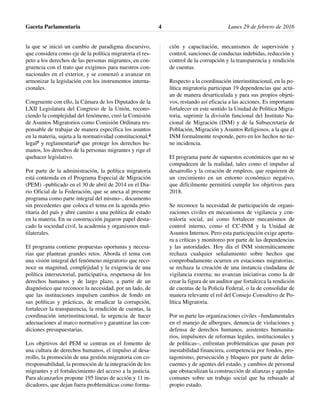 la que se inició un cambio de paradigma discursivo,
que considera como eje de la política migratoria el res-
peto a los derechos de las personas migrantes, en con-
gruencia con el trato que exigimos para nuestros con-
nacionales en el exterior, y se comenzó a avanzar en
armonizar la legislación con los instrumentos interna-
cionales.
Congruente con ello, la Cámara de los Diputados de la
LXII Legislatura del Congreso de la Unión, recono-
ciendo la complejidad del fenómeno, creó la Comisión
de Asuntos Migratorios como Comisión Ordinara res-
ponsable de trabajar de manera específica los asuntos
en la materia, sujeta a la normatividad constitucional,4
legal5 y reglamentaria6 que protege los derechos hu-
manos, los derechos de la personas migrantes y rige el
quehacer legislativo.
Por parte de la administración, la política migratoria
está contenida en el Programa Especial de Migración
(PEM) –publicado en el 30 de abril de 2014 en el Dia-
rio Oficial de la Federación, que se anexa al presente
programa como parte integral del mismo–, documento
sin precedentes que coloca el tema en la agenda prio-
ritaria del país y abre camino a una política de estado
en la materia. En su construcción jugaron papel desta-
cado la sociedad civil, la academia y organismos mul-
tilaterales.
El programa contiene propuestas oportunas y necesa-
rias que plantean grandes retos. Aborda el tema con
una visión integral del fenómeno migratorio que reco-
noce su magnitud, complejidad y la exigencia de una
política intersectorial, participativa, respetuosa de los
derechos humanos y de largo plazo, a partir de un
diagnóstico que reconoce la necesidad, por un lado, de
que las instituciones impulsen cambios de fondo en
sus políticas y prácticas, de erradicar la corrupción,
fortalecer la transparencia, la rendición de cuentas, la
coordinación interinstitucional, la urgencia de hacer
adecuaciones al marco normativo y garantizar las con-
diciones presupuestarias.
Los objetivos del PEM se centran en el fomento de
una cultura de derechos humanos, el impulso al desa-
rrollo, la promoción de una gestión migratoria con co-
rresponsabilidad, la promoción de la integración de los
migrantes y el fortalecimiento del acceso a la justicia.
Para alcanzarlos propone 195 líneas de acción y 11 in-
dicadores, que dejan fuera problemáticas como forma-
ción y capacitación, mecanismos de supervisión y
control, sanciones de conductas indebidas, reducción y
control de la corrupción y la transparencia y rendición
de cuentas.
Respecto a la coordinación interinstitucional, en la po-
lítica migratoria participan 19 dependencias que actú-
an de manera desarticulada y para sus propios objeti-
vos, restando así eficacia a las acciones. Es importante
fortalecer en este sentido la Unidad de Política Migra-
toria, suprimir la división funcional del Instituto Na-
cional de Migración (INM) y de la Subsecretaría de
Población, Migración y Asuntos Religiosos, a la que el
INM formalmente responde, pero en los hechos no tie-
ne incidencia.
El programa parte de supuestos económicos que no se
compadecen de la realidad, tales como el impulso al
desarrollo y la creación de empleos, que requieren de
un crecimiento en un entorno económico negativo,
que difícilmente permitirá cumplir los objetivos para
2018.
Se reconoce la necesidad de participación de organi-
zaciones civiles en mecanismos de vigilancia y con-
traloría social, así como fortalecer mecanismos de
control interno, como el CC-INM y la Unidad de
Asuntos Internos. Pero esta participación exige apertu-
ra a críticas y monitoreo por parte de las dependencias
y las autoridades. Hoy día el INM sistemáticamente
rechaza cualquier señalamiento sobre hechos que
comprobadamente ocurren en estaciones migratorias;
se rechaza la creación de una instancia ciudadana de
vigilancia externa; no avanzan iniciativas como la de
crear la figura de un auditor que fortalezca la rendición
de cuentas de la Policía Federal, o la de consolidar de
manera relevante el rol del Consejo Consultivo de Po-
lítica Migratoria.
Por su parte las organizaciones civiles –fundamentales
en el manejo de albergues, denuncia de violaciones y
defensa de derechos humanos, asistentes humanita-
rios, impulsores de reformas legales, institucionales y
de políticas–, enfrentan problemáticas que pasan por
inestabilidad financiera, competencia por fondos, pro-
tagonismo, persecución y bloqueo por parte de delin-
cuentes y de agentes del estado, y cambios de personal
que obstaculizan la construcción de alianzas y agendas
comunes sobre un trabajo social que ha rebasado al
propio estado.
Gaceta Parlamentaria Lunes 29 de febrero de 20164
 