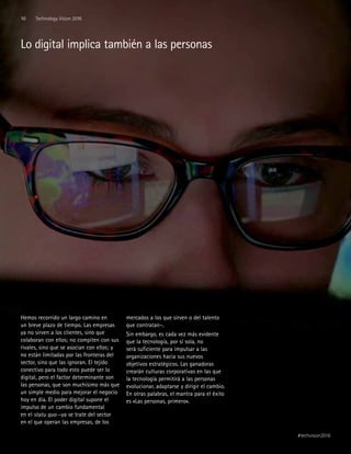 Hemos recorrido un largo camino en
un breve plazo de tiempo. Las empresas
ya no sirven a los clientes, sino que
colaboran con ellos; no compiten con sus
rivales, sino que se asocian con ellos; y
no están limitadas por las fronteras del
sector, sino que las ignoran. El tejido
conectivo para todo esto puede ser lo
digital, pero el factor determinante son
las personas, que son muchísimo más que
un simple medio para mejorar el negocio
hoy en día. El poder digital supone el
impulso de un cambio fundamental
en el statu quo –ya se trate del sector
en el que operan las empresas, de los
mercados a los que sirven o del talento
que contratan–.
Sin embargo, es cada vez más evidente
que la tecnología, por sí sola, no
será suficiente para impulsar a las
organizaciones hacia sus nuevos
objetivos estratégicos. Las ganadoras
crearán culturas corporativas en las que
la tecnología permitirá a las personas
evolucionar, adaptarse y dirigir el cambio.
En otras palabras, el mantra para el éxito
es «Las personas, primero».
Lo digital implica también a las personas
10 Technology Vision 2016
#techvision2016
 