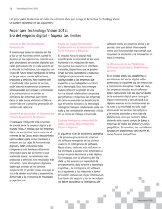 Las principales tendencias de estos tres últimos años que recoge el Accenture Technology Vision
se pueden concretar en las siguientes:
Accenture Technology Vision 2015:
Era del negocio digital - Supera tus límites
Internet of Me: Nuestro Mundo,
Personalizado
A medida que todos los objetos del día
a día se van haciendo online, sucede lo
mismo con las experiencias, creando una
gran abundancia de canales digitales que
calan profundamente en cada aspecto de
la vida de los individuos. Los negocios con
visión de futuro están cambiando la forma
en la que crean nuevas aplicaciones,
productos y servicios. Para hacerse con
el control de estos puntos de acceso,
están creando experiencias altamente
personalizadas que atrapan y emocionan
a los consumidores sin perder su
confianza. Las empresas que tienen
éxito en este nuevo «Internet of Me» se
convertirán en la próxima generación de
nombres de cabecera.
Economía de resultados: el Hardware que
Produce Importantes Resultados
El hardware inteligente está sirviendo
de puente entre la empresa digital y el
mundo físico. A medida que las empresas
líderes se encuentran cara a cara con el
Internet de las Cosas, están descubriendo
oportunidades para incluir hardware y
sensores en sus cajas de herramientas
digitales. Están utilizando estos
componentes de hardware altamente
conectados para dar al cliente lo que
realmente quiere: no solamente más
productos o servicios, sino resultados más
relevantes. Estos «disruptores digitales»
saben que avanzar ya no consiste
simplemente en vender cosas, sino que se
trata de vender resultados y experiencias.
Bienvenido a la «economía de resultados
y experiencias».
Fuerza de Trabajo Reinventada:
Colaboración en la Intersección entre
Seres Humanos y Máquinas
El impulso hacia lo digital está
amplificando la necesidad de los seres
humanos y las máquinas de hacer
más juntos. Los avances en interfaces
naturales, dispositivos que se pueden
llevar puestos (wearables) y máquinas
inteligentes presentarán nuevas
oportunidades a las empresas que
capaciten a sus trabajadores a través
de la tecnología. Esto hará emerger
nuevos retos en la gestión de una
fuerza laboral colaborativa compuesta
por personas y máquinas. Las empresas
de éxito reconocerán los beneficios de
que el talento humano y la tecnología
inteligente trabajen colaborando codo con
codo y los considerarán elementos críticos
de su fuerza de trabajo reinventada.
Empresa Inteligente: Inmensidad de
Datos, Sistemas Más Inteligentes,
Mejores Negocios
El siguiente nivel de excelencia operativa
y la próxima generación de servicios
de software emergerán de los últimos
avances en inteligencia de software.
Hasta ahora, cada vez más software se
ha orientado a ayudar a los empleados a
tomar mejores decisiones y más rápidas.
Sin embargo, con la afluencia del big
data –y los avances en capacidad de
procesamiento, data science y tecnología
cognitiva–, la inteligencia de software
está ayudando a las máquinas a tomar
decisiones incluso con mejor información.
Los líderes de negocio y los de tecnología
no deben considerar la inteligencia de
software como un proyecto piloto o de
prueba, sino que deben incorporarla
como una funcionalidad transversal, que
impulsará la evolución y la innovación en
toda la empresa.
La (R)evolución de las Plataformas:
Definiendo Ecosistemas, Redefiniendo
Sectores
En el Global 2000, las plataformas y
ecosistemas del sector digital están
acelerando la siguiente ola de innovación
y crecimiento disruptivo. Cada vez más,
las empresas basadas en plataformas
están capturando más las oportunidades
de la economía digital para conseguir
mayor crecimiento y rentabilidad. Los
rápidos avances en las instalaciones en
la nube y la movilidad no solo están
eliminando las barreras tecnológicas
y de costes asociadas a este tipo de
plataformas, sino que también están
abriendo este nuevo campo de juego a
empresas de todos los sectores y zonas
geográficas. En resumen, los ecosistemas
basados en plataformas constituyen el
nuevo terreno competitivo.
12 Technology Vision 2016
#techvision2016
 
