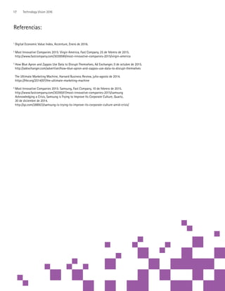 Referencias:
1
Digital Economic Value Index, Accenture, Enero de 2016.
2
Most Innovative Companies 2015: Virgin America, Fast Company, 25 de febrero de 2015.
http://www.fastcompany.com/3039590/most-innovative-companies-2015/virgin-america
3
How Blue Apron and Zappos Use Data to Disrupt Themselves, Ad Exchanger, 0 de octubre de 2015.
http://adexchanger.com/advertiser/how-blue-apron-and-zappos-use-data-to-disrupt-themselves
	 The Ultimate Marketing Machine, Harvard Business Review, julio-agosto de 2014.
	https://hbr.org/2014/07/the-ultimate-marketing-machine
4
Most Innovative Companies 2015: Samsung, Fast Company, 10 de febrero de 2015.
	http://www.fastcompany.com/3039597/most-innovative-companies-2015/samsung	
	 Acknowledging a Crisis, Samsung is Trying to Improve Its Corporate Culture, Quartz,
	 30 de diciembre de 2014.
	http://qz.com/288923/samsung-is-trying-to-improve-its-corporate-culture-amid-crisis/
17 Technology Vision 2016
 