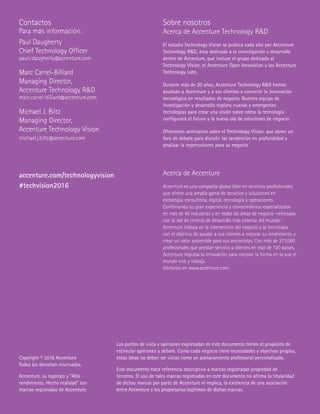 Sobre nosotros
Acerca de Accenture Technology RD
El estudio Technology Vision se publica cada año por Accenture
Technology RD, área dedicada a la investigación y desarrollo
dentro de Accenture, que incluye el grupo dedicado al
Technology Vision, el Accenture Open Innovation y los Accenture
Technology Labs.
Durante más de 20 años, Accenture Technology RD hemos
ayudado a Accenture y a sus clientes a convertir la innovación
tecnológica en resultados de negocio. Nuestro equipo de
investigación y desarrollo explora nuevas y emergentes
tecnologías para crear una visión sobre cómo la tecnología
configurará el futuro y la nueva ola de soluciones de negocio.
Ofrecemos seminarios sobre el Technology Vision, que abren un
foro de debate para discutir las tendencias en profundidad y
analizar la repercusiones para su negocio.
Acerca de Accenture
Accenture es una compañía global líder en servicios profesionales
que ofrece una amplia gama de servicios y soluciones en
estrategia, consultoría, digital, tecnología y operaciones.
Combinando su gran experiencia y conocimientos especializados
en más de 40 industrias y en todas las áreas de negocio -reforzada
con la red de centros de desarrollo más extensa del mundo-
Accenture trabaja en la intersección del negocio y la tecnología
con el objetivo de ayudar a sus clientes a mejorar su rendimiento y
crear un valor sostenible para sus accionistas. Con más de 373.000
profesionales que prestan servicio a clientes en más de 120 países,
Accenture impulsa la innovación para mejorar la forma en la que el
mundo vive y trabaja.
Visítanos en www.accenture.com.
accenture.com/technologyvision
#techvision2016
Contactos
Para más información:
Paul Daugherty
Chief Technology Officer
paul.r.daugherty@accenture.com
Marc Carrel-Billiard
Managing Director,
Accenture Technology RD
marc.carrel-billiard@accenture.com
Michael J. Biltz
Managing Director,
Accenture Technology Vision
michael.j.biltz@accenture.com
Los puntos de vista y opiniones expresadas en este documento tienen el propósito de
estimular opiniones y debate. Como cada negocio tiene necesidades y objetivos propios,
estas ideas no deben ser vistas como un asesoramiento profesional personalizado.
Este documento hace referencia descriptiva a marcas registradas propiedad de
terceros. El uso de tales marcas registradas en este documento no afirma la titularidad
de dichas marcas por parte de Accenture ni implica, la existencia de una asociación
entre Accenture y los propietarios legítimos de dichas marcas.
Copyright © 2016 Accenture
Todos los derechos reservados.
Accenture, su logotipo y “Alto
rendimiento. Hecho realidad” son
marcas registradas de Accenture.
 