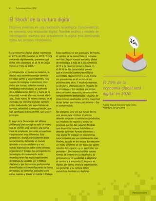El 25% de la
economía global será
digital en 2020.
El ‘shock’ de la cultura digital
Estamos inmersos en una revolución tecnológica transcendental;
en concreto, una revolución digital. Nuestro análisis y modelo de
investigación muestra que actualmente lo digital está dominando
todos los sectores económicos.
Esta economía digital global representó
el 22 % del PIB mundial en 2015. Y está
creciendo rápidamente, prevemos que
dicha cifra alcanzará el 25 % en 2020,
frente al 15% de 2005.1
Al introducirse en todos los ámbitos, lo
digital está trayendo consigo cambios
en todas partes y sin precedentes. Hay
nuevas tecnologías y soluciones, más
datos que nunca, sistemas nuevos y
heredados entrelazados, un aumento
de la colaboración (dentro y fuera de la
empresa), nuevas alianzas, nuevas start-
ups... Todo nuevo. Al mismo tiempo, en el
mercado, los clientes digitales también
están madurando. Sus expectativas de
servicio, velocidad y personalización, que
han cambiado drásticamente, son solo el
principio.
El auge de la Generación del Milenio
(millenials) trae consigo no solo un nuevo
tipo de cliente, sino también una nueva
clase de empleado, con unas perspectivas
y aspiraciones muy diferentes. Esta
generación, digital prácticamente desde
su nacimiento, demanda un mundo
ajustado a sus necesidades y a sus
nuevas expectativas sobre cómo debería
organizarse el trabajo. Las omnipresentes
tecnologías de colaboración están
reconfigurando las reglas tradicionales
del trabajo. La apuesta por el trabajo
freelance y por las carreras profesionales
diversificadas está reconfigurando la fuerza
de trabajo, así como las actitudes sobre
cómo, cuándo y dónde se realiza el trabajo.
Estos cambios no son graduales. De hecho,
el cambio se ha convertido en la nueva
realidad. Según nuestra encuesta global
de tecnología a más de 3.100 directivos
de TI y de negocio (véase la figura 1),
el 86 % de los encuestados prevén
que el ritmo del cambio tecnológico
aumentará rápidamente o a una escala
sin precedentes en el sector en los
próximos tres años. Y muchas empresas,
ya de por sí afectadas por el impacto de
la tecnología y los cambios que deben
efectuar como respuesta, se encuentran
temporalmente desbordadas –algunas de
ellas incluso paralizadas, ante la magnitud
de las tareas que tienen por delante–. Eso
es comprensible.
No obstante, una vez que hayan hecho
una pausa para recobrar el aliento,
deberán empezar a cambiar sus productos,
sus modelos de negocio y todos los
procesos que les dan soporte. Tendrán
que desarrollar nuevas habilidades y
deberán aprender formas diferentes y
más ágiles de trabajar en ecosistemas
caracterizados por una colaboración más
flexible, basada en los socios. Eso requiere
un modo diferente de ver todas las partes
móviles del negocio –y, en particular, sus
personas–. Son imprescindibles nuevas
formas de invertir en su desarrollo, de
gestionarlas y de ayudarlas a adaptarse
al cambio y a aceptarlo. El negocio es
digital; por tanto, ahora la organización,
sus personas y su cultura deben
convertirse también en digitales.
Fuente: Digital Economic Value Index,
Accenture, January 2016
4 Technology Vision 2016
#techvision2016
 