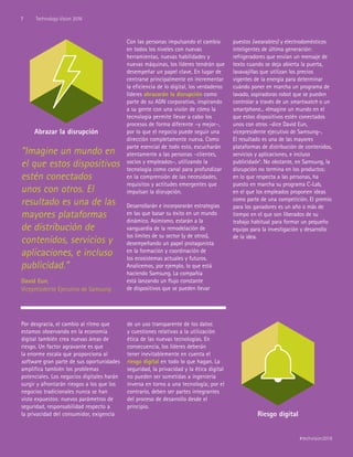 “Imagine un mundo en
el que estos dispositivos
estén conectados
unos con otros. El
resultado es una de las
mayores plataformas
de distribución de
contenidos, servicios y
aplicaciones, e incluso
publicidad.”
David Eun,
Vicepresidente Ejecutivo de Samsung
Por desgracia, el cambio al ritmo que
estamos observando en la economía
digital también crea nuevas áreas de
riesgo. Un factor agravante es que
la enorme escala que proporciona al
software gran parte de sus oportunidades
amplifica también los problemas
potenciales. Los negocios digitales harán
surgir y afrontarán riesgos a los que los
negocios tradicionales nunca se han
visto expuestos: nuevos parámetros de
seguridad, responsabilidad respecto a
la privacidad del consumidor, exigencia
de un uso transparente de los datos
y cuestiones relativas a la utilización
ética de las nuevas tecnologías. En
consecuencia, los líderes deberán
tener inevitablemente en cuenta el
riesgo digital en todo lo que hagan. La
seguridad, la privacidad y la ética digital
no pueden ser sometidas a ingeniería
inversa en torno a una tecnología; por el
contrario, deben ser partes integrantes
del proceso de desarrollo desde el
principio.
Con las personas impulsando el cambio
en todos los niveles con nuevas
herramientas, nuevas habilidades y
nuevas máquinas, los líderes tendrán que
desempeñar un papel clave. En lugar de
centrarse principalmente en incrementar
la eficiencia de lo digital, los verdaderos
líderes abrazarán la disrupción como
parte de su ADN corporativo, inspirando
a su gente con una visión de cómo la
tecnología permite llevar a cabo los
procesos de forma diferente –y mejor–,
por lo que el negocio puede seguir una
dirección completamente nueva. Como
parte esencial de todo esto, escucharán
atentamente a las personas –clientes,
socios y empleados–, utilizando la
tecnología como canal para profundizar
en la comprensión de las necesidades,
requisitos y actitudes emergentes que
impulsan la disrupción.
Desarrollarán e incorporarán estrategias
en las que basar su éxito en un mundo
dinámico. Asimismo, estarán a la
vanguardia de la remodelación de
los límites de su sector (y de otros),
desempeñando un papel protagonista
en la formación y coordinación de
los ecosistemas actuales y futuros.
Analicemos, por ejemplo, lo que está
haciendo Samsung. La compañía
está lanzando un flujo constante
de dispositivos que se pueden llevar
puestos (wearables) y electrodomésticos
inteligentes de última generación:
refrigeradores que envían un mensaje de
texto cuando se deja abierta la puerta,
lavavajillas que utilizan los precios
vigentes de la energía para determinar
cuándo poner en marcha un programa de
lavado, aspiradoras robot que se pueden
controlar a través de un smartwatch o un
smartphone... «Imagine un mundo en el
que estos dispositivos estén conectados
unos con otros –dice David Eun,
vicepresidente ejecutivo de Samsung–.
El resultado es una de las mayores
plataformas de distribución de contenidos,
servicios y aplicaciones, e incluso
publicidad»4
. No obstante, en Samsung, la
disrupción no termina en los productos:
en lo que respecta a las personas, ha
puesto en marcha su programa C-Lab,
en el que los empleados proponen ideas
como parte de una competición. El premio
para los ganadores es un año o más de
tiempo en el que son liberados de su
trabajo habitual para formar un pequeño
equipo para la investigación y desarrollo
de la idea.
Abrazar la disrupción
Riesgo digital
7 Technology Vision 2016
#techvision2016
 