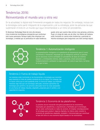 Tendencias 2016:
Reinventando el mundo una y otra vez
En la actualidad, lo digital está firmemente arraigado en todos los negocios. Sin embargo, incluso con
la tecnología como parte integrante de la organización y de su estrategia, serán las personas las que
sustentarán el éxito en un mundo que sigue reinventándose a un ritmo sin precedentes.
El Accenture Technology Vision de este año destaca
cinco tendencias tecnológicas emergentes que conforman
este nuevo panorama. Aunque todas ellas empiezan con
tecnología, a medida que se profundiza en cada tendencia
puede verse que nuestra idea central, «Las personas, primero»,
fluye a lo largo de cada una de ellas. Los líderes del mañana
están teniendo en cuenta estas tendencias y poniendo en
marcha estrategias para asegurarse una clara ventaja digital.
Tendencia 1: Automatización inteligente
La automatización inteligente es la plataforma de lanzamiento para el nuevo
crecimiento e innovación. Impulsada por la inteligencia artificial, la próxima
ola de soluciones reunirá cantidades sin precedentes de datos de sistemas
dispares y, entrelazando sistemas, datos y personas, creará soluciones que
fundamentalmente cambiarán la organización, así como lo que hace y la forma
en la que lo hace.
Tendencia 2: Fuerza de trabajo líquida
Las empresas están invirtiendo en las herramientas y tecnologías que necesitan
para mantener el ritmo de cambio constante de la era digital. Sin embargo, hay
un factor crítico que se está quedando atrás: la fuerza de trabajo. Las empresas
necesitan algo más que una tecnología adecuada; necesitan aprovechar esa
tecnología para permitir a las personas adecuadas hacer las cosas apropiadas
en una fuerza de trabajo «líquida», adaptable, preparada para el cambio y con
capacidad de respuesta.
Tendencia 3: Economía de las plataformas
La próxima ola de innovación disruptiva procederá de los ecosistemas,
impulsados por plataformas, a arquitecturas y facilitados por la tecnología,
que se están conformando en todos los sectores. Al emplear estratégicamente
la tecnología para producir negocios digitales, los líderes están creando la
economía de plataformas adaptable, escalable e interconectada que constituye
la base del éxito en una economía digital basada en los ecosistemas.
8 Technology Vision 2016
#techvision2016
 