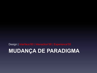 MUDANÇA DE PARADIGMA
Design | Interface’80 | Interaction’90 | Experience’00
 
