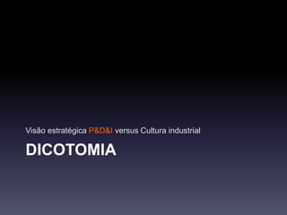 DICOTOMIA
Visão estratégica P&D&I versus Cultura industrial
 