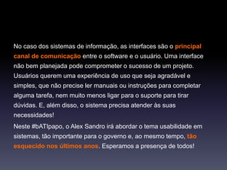 No caso dos sistemas de informação, as interfaces são o principal
canal de comunicação entre o software e o usuário. Uma interface
não bem planejada pode comprometer o sucesso de um projeto.
Usuários querem uma experiência de uso que seja agradável e
simples, que não precise ler manuais ou instruções para completar
alguma tarefa, nem muito menos ligar para o suporte para tirar
dúvidas. E, além disso, o sistema precisa atender às suas
necessidades!
Neste #bATIpapo, o Alex Sandro irá abordar o tema usabilidade em
sistemas, tão importante para o governo e, ao mesmo tempo, tão
esquecido nos últimos anos. Esperamos a presença de todos!
 