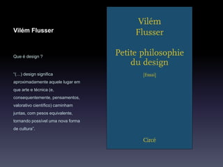 Vilém Flusser
Que é design ?
“(…) design significa
aproximadamente aquele lugar em
que arte e técnica (e,
consequentemente, pensamentos,
valorativo científico) caminham
juntas, com pesos equivalente,
tornando possível uma nova forma
de cultura”.
 