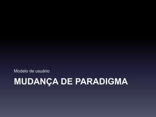 MUDANÇA DE PARADIGMA
Modelo de usuário
 