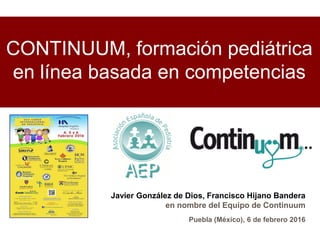 CONTINUUM, formación pediátrica
en línea basada en competencias
Javier González de Dios, Francisco Hijano Bandera
en nombre del Equipo de Continuum
Puebla (México), 6 de febrero 2016
 