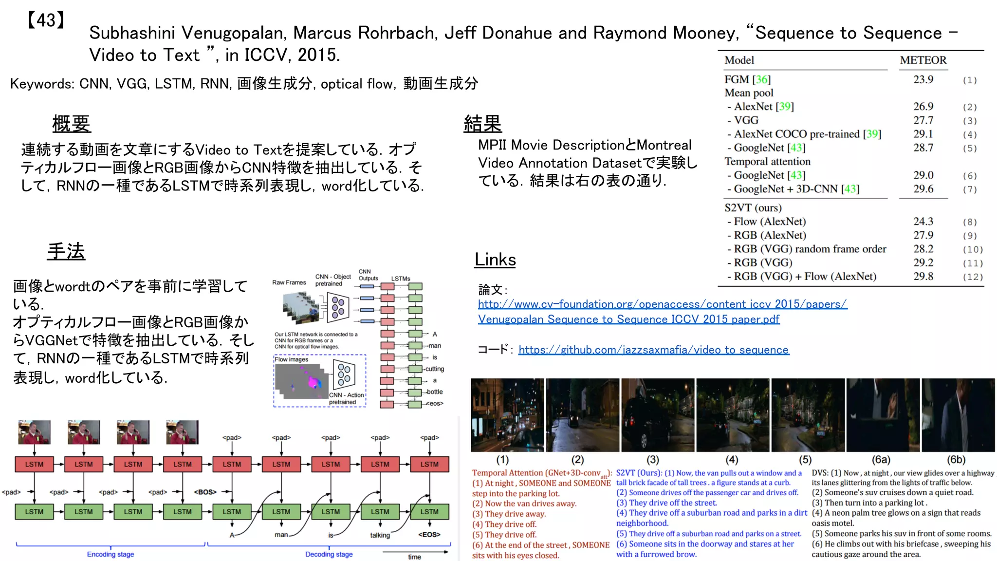 Subhashini Venugopalan, Marcus Rohrbach, Jeff Donahue and Raymond Mooney, “Sequence to Sequence –
Video to Text ”, in ICCV, 2015.	
【43】	
Keywords: CNN, VGG, LSTM, RNN, 画像生成分, optical flow，動画生成分	
手法	
結果	概要	
連続する動画を文章にするVideo to Textを提案している．オプ
ティカルフロー画像とRGB画像からCNN特徴を抽出している．そ
して，RNNの一種であるLSTMで時系列表現し，word化している．	
画像とwordtのペアを事前に学習して
いる．	
オプティカルフロー画像とRGB画像か
らVGGNetで特徴を抽出している．そし
て，RNNの一種であるLSTMで時系列
表現し，word化している．	
MPII Movie DescriptionとMontreal
Video Annotation Datasetで実験し
ている．結果は右の表の通り．	
Links	
論文：
http://www.cv-foundation.org/openaccess/content_iccv_2015/papers/
Venugopalan_Sequence_to_Sequence_ICCV_2015_paper.pdf	
	
コード： https://github.com/jazzsaxmafia/video_to_sequence	
	
 