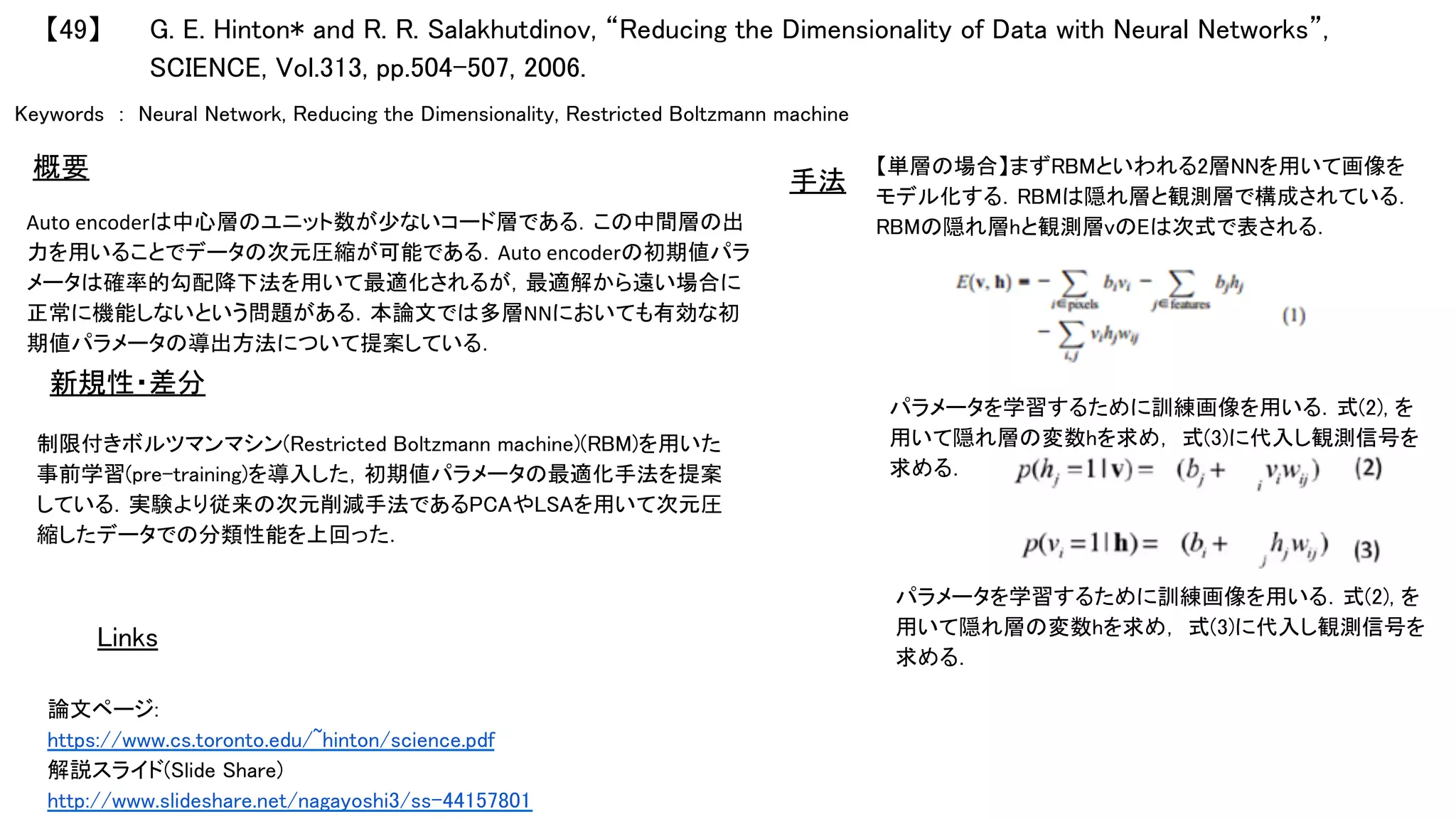 Keywords　:　Neural Network, Reducing the Dimensionality, Restricted Boltzmann machine 　	
Auto	encoderは中心層のユニット数が少ないコード層である．この中間層の出
力を用いることでデータの次元圧縮が可能である．Auto	encoderの初期値パラ
メータは確率的勾配降下法を用いて最適化されるが，最適解から遠い場合に
正常に機能しないという問題がある．本論文では多層NNにおいても有効な初
期値パラメータの導出方法について提案している．	
	
制限付きボルツマンマシン(Restricted Boltzmann machine)(RBM)を用いた
事前学習(pre-training)を導入した，初期値パラメータの最適化手法を提案
している．実験より従来の次元削減手法であるPCAやLSAを用いて次元圧
縮したデータでの分類性能を上回った．	
【単層の場合】まずRBMといわれる2層NNを用いて画像を
モデル化する．RBMは隠れ層と観測層で構成されている．
RBMの隠れ層hと観測層vのEは次式で表される．	
	
【49】	
論文ページ:	
https://www.cs.toronto.edu/~hinton/science.pdf	
解説スライド(Slide Share)	
http://www.slideshare.net/nagayoshi3/ss-44157801	
新規性・差分	
手法	概要	
Links	
G. E. Hinton* and R. R. Salakhutdinov, “Reducing the Dimensionality of Data with Neural Networks”,　
SCIENCE, Vol.313, pp.504-507, 2006.	
パラメータを学習するために訓練画像を用いる．式(2), を
用いて隠れ層の変数hを求め， 式(3)に代入し観測信号を
求める．	
パラメータを学習するために訓練画像を用いる．式(2), を
用いて隠れ層の変数hを求め， 式(3)に代入し観測信号を
求める．	
	
 