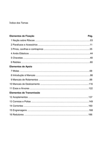 Índice dos Temas
Elementos de Fixação Pág.
1 Noção sobre Rôscas ....................................................................................03
2 Parafusos e Acessórios ...............................................................................11
3 Pinos, cavilhas e contrapinos ......................................................................35
4 Anéis Elásticos .............................................................................................44
5 Chavetas ......................................................................................................48
6 Rebites .........................................................................................................60
Elementos de Apoio
7 Molas ...........................................................................................................68
8 Introdução à Mancais ...................................................................................86
9 Mancais de Rolamentos ..............................................................................88
10 Mancais de Deslizamento ..........................................................................116
11 Eixos e Árvores ..........................................................................................122
Elementos de Transmissão
12 Acoplamentos ............................................................................................137
13 Correias e Polias ........................................................................................149
14 Correntes ...................................................................................................160
15 Engrenagens ..............................................................................................168
16 Redutores ..................................................................................................186
 