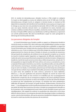 Annexes
100
2015, le nombre de demandeur.euse.s d’emploi inscrit.e.s à Pôle emploi en catégorie
A et ayant un droit payable au revenu de solidarité active est de 747 000 (soit 21,9% des
demandeur.euse.s d’emploi inscrits en catégorie A, données brutes). Le montant du RSA
dépend de la composition de la famille et de l’ensemble des revenus perçus en moyenne par
le ménage au cours des trois mois précédant la demande. L’ASS et le RSA sont compatibles
avec une reprise d’activité, donnant droit à un complément de revenu d’activité sous
certaines conditions (nombre d’heures travaillées, montant du revenu). L’Aide personnalisée
de retour à l’emploi (APRE) s’adresse aux bénéficiaires du RSA qui débutent ou reprennent
une activité professionnelle. Elle aide le.la bénéficiaire à payer les coûts qu’engendre le
démarrage de l’activité professionnelle.
Les personnes éloignées de l’emploi
Le Conseil d’orientation pour l’emploi a publié un rapport sur L’éloignement durable du
marché du travail, en octobre 2014. Alors même que cette problématique constitue un enjeu
social et économique majeur, celle-ci est rarement abordée dans sa globalité. Le rapport du
Conseil d’orientation pour l’emploi traite des situations effectives d’éloignement de l’emploi,
volontaires ou non. Il met en évidence que le fait d’être éloigné du marché du travail réduit
progressivement les chances de retour à l’emploi, et cela par un ensemble de mécanismes
tels que la perte de compétences, de confiance en soi, de capacité à se repérer sur un marché
du travail en évolution rapide, l’apparition ou l’aggravation de difficultés matérielles et en
matièredesanté,maisaussipard’éventuelscomportementsdediscrimination.L’éloignement
durable du marché du travail concerne environ deux millions de personnes, soit près de 5 %
de la population en âge de travailler (60 % des actif.ve.s ont connu ou connaitront au moins
un épisode d’interruption d’activité au cours de leur vie professionnelle), avec des profils très
variés (licencié.e.s économiques, transitions professionnelles, jeunes qui n’ont pas travaillé
et qui ne sont ni en études, ni en formation, personnes qui ont interrompu leur activité pour
s’occuper de leurs enfants et qui voudraient retravailler, personnes en situation de handicap
ou ayant connu des problèmes de santé, senior.e.s, personnes les moins diplômées,
détenu.e.s,...). Une part significative des personnes éloignées du marché du travail n’est
pas inscrite à Pôle emploi (un tiers environ) et ne bénéficie pas d’un accompagnement
professionnel. Compte tenu de ces conséquences négatives, des actions spécifiques doivent
être mises en œuvre pour favoriser un retour vers l’emploi. Les actions de recherche d’emploi
ne doivent pas être subordonnées par principe à la résolution des freins  périphériques
(difficultés de logement, de transport, de garde d’enfants, d’indemnisation, d’ouverture de
droits…). L’accompagnement social et professionnel doivent être mieux articulés afin de ne
pas perdre de temps dans le processus de retour à l’emploi (accompagnement intensifié sur
les six premiers mois, accompagnement avant même la perte d’emploi) et parce qu’ils sont
interdépendants. Cela suppose de renforcer la coordination des acteur.trice.s et de mieux
définir le rôle de chacun.e. Les entreprises devraient être davantage incitées à combattre les
a priori, voire les discriminations, afin que les personnes durablement éloignées du marché
du travail ne soient pas écartées des processus de recrutement.
 