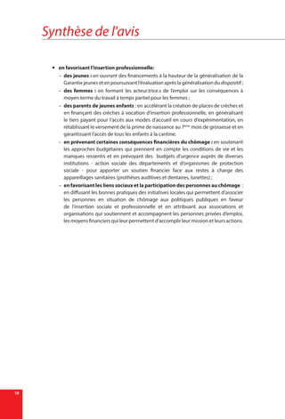 Synthèse de l'avis
10
yy en favorisant l’insertion professionnelle:
–– des jeunes : en ouvrant des financements à la hauteur de la généralisation de la
Garantie jeunes et en poursuivant l’évaluation après la généralisation du dispositif ;
–– des femmes : en formant les acteur.trice.s de l’emploi sur les conséquences à
moyen terme du travail à temps partiel pour les femmes ;
–– des parents de jeunes enfants : en accélérant la création de places de crèches et
en finançant des crèches à vocation d’insertion professionnelle, en généralisant
le tiers payant pour l’accès aux modes d’accueil en cours d’expérimentation, en
rétablissant le versement de la prime de naissance au 7ème
mois de grossesse et en
garantissant l’accès de tous les enfants à la cantine.
–– en prévenant certaines conséquences financières du chômage : en soutenant
les approches budgétaires qui prennent en compte les conditions de vie et les
manques ressentis et en prévoyant des budgets d’urgence auprès de diverses
institutions - action sociale des départements et d’organismes de protection
sociale - pour apporter un soutien financier face aux restes à charge des
appareillages sanitaires (prothèses auditives et dentaires, lunettes) ;
–– en favorisant les liens sociaux et la participation des personnes au chômage  :
en diffusant les bonnes pratiques des initiatives locales qui permettent d’associer
les personnes en situation de chômage aux politiques publiques en faveur
de l’insertion sociale et professionnelle et en attribuant aux associations et
organisations qui soutiennent et accompagnent les personnes privées d’emploi,
les moyens financiers qui leur permettent d’accomplir leur mission et leurs actions.
 