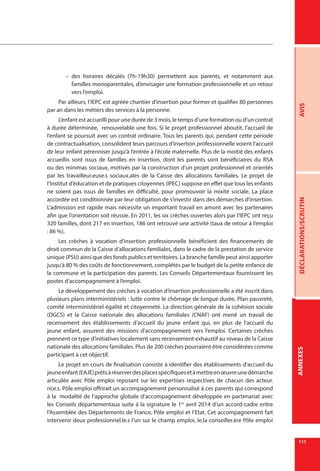 111
AVISDÉCLARATIONS/SCRUTINANNEXESANNEXES
–– des horaires décalés (7h-19h30) permettent aux parents, et notamment aux
familles monoparentales, d’envisager une formation professionnelle et un retour
vers l’emploi.
Par ailleurs, l’IEPC est agréée chantier d’insertion pour former et qualifier 80 personnes
par an dans les métiers des services à la personne.
L’enfant est accueilli pour une durée de 3 mois, le temps d’une formation ou d’un contrat
à durée déterminée, renouvelable une fois. Si le projet professionnel aboutit, l’accueil de
l’enfant se poursuit avec un contrat ordinaire. Tous les parents qui, pendant cette période
de contractualisation, consolident leurs parcours d’insertion professionnelle voient l’accueil
de leur enfant pérenniser jusqu’à l’entrée à l’école maternelle. Plus de la moitié des enfants
accueillis sont issus de familles en insertion, dont les parents sont bénéficiaires du RSA
ou des minimas sociaux, motivés par la construction d’un projet professionnel et orientés
par les travailleur.euse.s sociaux.ales de la Caisse des allocations familiales. Le projet de
l’Institut d’éducation et de pratiques citoyennes (IPEC) suppose en effet que tous les enfants
ne soient pas issus de familles en difficulté, pour promouvoir la mixité sociale. La place
accordée est conditionnée par leur obligation de s’investir dans des démarches d’insertion.
L’admission est rapide mais nécessite un important travail en amont avec les partenaires
afin que l’orientation soit réussie. En 2011, les six crèches ouvertes alors par l’IEPC ont reçu
320 familles, dont 217 en insertion, 186 ont retrouvé une activité (taux de retour à l’emploi
: 86 %).
Les crèches à vocation d’insertion professionnelle bénéficient des financements de
droit commun de la Caisse d’allocations familiales, dans le cadre de la prestation de service
unique (PSU) ainsi que des fonds publics et territoires. La branche famille peut ainsi apporter
jusqu’à 80 % des coûts de fonctionnement, complétés par le budget de la petite enfance de
la commune et la participation des parents. Les Conseils Départementaux fournissent les
postes d’accompagnement à l’emploi.
Le développement des crèches à vocation d’insertion professionnelle a été inscrit dans
plusieurs plans interministériels : lutte contre le chômage de longue durée, Plan pauvreté,
comité interministériel égalité et citoyenneté. La direction générale de la cohésion sociale
(DGCS) et la Caisse nationale des allocations familiales (CNAF) ont mené un travail de
recensement des établissements d’accueil du jeune enfant qui, en plus de l’accueil du
jeune enfant, assurent des missions d’accompagnement vers l’emploi. Certaines crèches
prennent ce type d’initiatives localement sans recensement exhaustif au niveau de la Caisse
nationale des allocations familiales. Plus de 200 crèches pourraient être considérées comme
participant à cet objectif.
Le projet en cours de finalisation consiste à identifier des établissements d’accueil du
jeuneenfant(EAJE)prêtsàréserverdesplacesspécifiquesetàmettreenœuvreunedémarche
articulée avec Pôle emploi reposant sur les expertises respectives de chacun des acteur.
rice.s. Pôle emploi offrirait un accompagnement personnalisé à ces parents qui correspond
à la modalité de l’approche globale d’accompagnement développée en partenariat avec
les Conseils départementaux suite à la signature le 1er
avril 2014 d’un accord-cadre entre
l’Assemblée des Départements de France, Pôle emploi et l’Etat. Cet accompagnement fait
intervenir deux professionnel.le.s l’un sur le champ emploi, le.la conseiller.ère Pôle emploi
 
