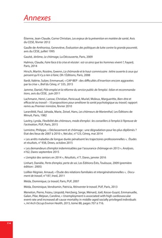 Annexes
114
Étienne, Jean-Claude, Corne Christian, Les enjeux de la prévention en matière de santé, Avis
du CESE, février 2012
Gaulle de-Anthonioz, Geneviève, Évaluation des politiques de lutte contre la grande pauvreté,
avis du CESE, juillet 1995
Gautié, Jérôme, Le chômage, La Découverte, Paris, 2009
Halmos, Claude, Faire face à la crise et résister : est-ce ainsi que les hommes vivent ?, Fayard,
Paris, 2014
Hirsch, Martin, Rosière, Gwenn, La chômarde et le haut-commissaire : lettre ouverte à ceux qui
pensent qu’il n’y a rien à faire, Oh ! Éditions, Paris, 2008
Ilardi, Valérie, Sulzer, Emmanuel, « CAP-BEP : des difficultés d’insertion encore aggravées
par la crise », Bref du Céreq, n° 335, 2015
Jamme, Daniel, Pôle emploi et la réforme du service public de l’emploi : bilan et recommanda-
tions, avis du CESE, juin 2011
Lachmann, Henri, Larose, Christian, Penicaud, Muriel, Moleux, Margueritte, Bien-être et
efficacité au travail – 10 propositions pour améliorer la santé psychologique au travail, rapport
remis au Premier ministre, février 2010
Lararsfeld, Paul, Jahoda, Marie, Zeisel, Hans, Les chômeurs de Marienthal, Les Éditions de
Minuit, Paris, 1982
Lavitry, Lynda, Flexibilité des chômeurs, mode d’emploi : les conseillers à l’emploi à l’épreuve de
l’activation, PUF, Paris, 2015
Lemistre, Philippe, « Déclassement et chômage : une dégradation pour les plus diplômés ?
Etat des lieux de 2007 à 2010 », Net.doc, n°123, Céreq, mai 2014
« Les arrêts maladies de longue durée pénalisent les trajectoires professionnelles »,  Études
et résultats, n° 938, Drees, octobre 2015
« Les demandeurs d’emploi indemnisables par l’assurance chômage en 2013 », Analyses,
n°62, Dares septembre 2015
« L’emploi des seniors en 2014 », Résultats, n°7, Dares, janvier 2016
Linhart, Danièle, Perte d’emploi, perte de soi, Les Éditions Érès, Toulouse, 2009 (première
édition : 2005)
Loillier-Régnier, Arnaud, « Étude des relations familiales et intergénérationnelles », Docu-
ment de travail, n°187, Ined, 2011
Méda, Dominique, Le travail, Paris, PUF, 2007
Méda, Dominique, Vendramin, Patricia, Réinventer le travail, PUF, Paris, 2013
Meneton, Pierre, Fezeu, Léopold, Hercberg, Serge, Ménard, Joël, Kesse-Guyot, Emmanuelle,
Galan, Pilar, Méjean, Caroline, « Unemployment is associated with high cardiovascular
event rate and increased all-cause mortality in middle-aged socially privileged individuals
», Int Arch Occup Environ Health, 2015, tome 88, pages 707 à 716.
 