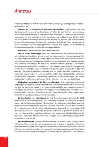 Annexes
118
emploi et sont tenu.e.s de rechercher activement un emploi jusqu’à l’âge légal de départ à
la retraite à 62 ans.
Données CVS (Correction des variations saisonnières) : L’évolution d’une série
statistique peut en général se décomposer en effets de trois facteurs : une tendance,
une composante saisonnière et une composante irrégulière. La correction des variations
saisonnières est une technique que les statisticien.ne.s emploient pour éliminer l’effet
des fluctuations saisonnières normales sur les données, de manière à en faire ressortir les
tendances fondamentales (tendance et composante irrégulière). Ainsi, par exemple, le
taux de chômage désaisonnalisé supprime les variations dues au profil saisonnier habituel
d’embauche pendant l’été et de mise à pied pendant l’hiver.
Eurostat est l’office statistique de l’Union européenne.
Le halo autour du chômage, défini par l’Insee, comprend les personnes sans emploi
qui souhaiteraient travailler, mais qui ne sont pas classées comme chômeur.euse.s car elles
ne respectent pas l’ensemble des critères retenus par le BIT (ne pas avoir travaillé, ne serait-ce
qu’une heure, au cours de la période de référence, être disponible pour travailler dans les
deux semaines, avoir effectué des démarches actives de recherche d’emploi). La rénovation
du questionnaire de l’enquête Emploi en 2013 a été l’occasion pour l’Insee de rénover la série
de halo autour du chômage, en harmonisant son calcul avec les préconisations d’Eurostat
pour les catégories de personnes qui cherchent un emploi sans être disponibles pour
prendre un nouvel emploi, et celles qui sont disponibles mais n’ont pas fait de recherches.
Outre ces deux catégories, l’Insee classe toujours dans le halo les personnes sans emploi,
souhaitant un emploi mais qui n’ont pas fait de recherches et ne sont pas disponibles.
L’indicateur conjoncturel de durée au chômage est un indicateur conjoncturel
proposéparPôle emploidanslebutdesynthétiserl’incidencedelaconjonctureéconomique
sur l’état du marché du travail, et les opportunités qu’il offre pour trouver un emploi. Il
consiste à évaluer la durée moyenne de chômage d’une cohorte fictive de demandeur.euse.s
d’emplois qui connaîtraient durant toute leur période de chômage les mêmes conditions sur
le marché du travail que celles du trimestre considéré.
La labellisation des statistiques sur les demandeur.euse.s d’emploi. En 2010,
l’Autorité de la statistique publique (ASP) a entrepris d’étendre aux statistiques issues de
sources administratives produites en dehors du service statistique public, la démarche de
labellisation qui existait pour les enquêtes. La labellisation vise à s’assurer de la conformité
de ces statistiques vis-à-vis des principes fondamentaux du code de bonnes pratiques de la
statistique européenne : impartialité, objectivité, pertinence et qualité des données. Le 26
mars 2014, l’autorité de la statistique publique a émis un avis favorable à la labellisation des
statistiques mensuelles de demandeur.euse.s d’emploi inscrit.e.s à Pôle emploi, coproduites
par la Dares et Pôle emploi.
Personne immigrée : Selon la définition adoptée par le Haut Conseil à l’Intégration et
utilisée par l’Insee, un immigré est une personne née étrangère et résidant en France. Les
personnes nées françaises à l’étranger et vivant en France ne sont donc pas comptabilisées.
À l’inverse, certain.e.s immigré.e.s ont pu devenir Français.es, les autres restant étranger.e.s.
Les populations étrangère et immigrée ne se confondent pas totalement : un.e immigré.e
 