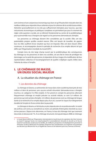 13
DÉCLARATIONS/SCRUTINANNEXESAVIS
sont victimes d’une conjoncture économique qui dure et qu’il faudra bien résoudre dans les
meilleurs délais pour répondre à leurs attentes et pour la cohésion de la société toute entière.
Admettre qu’actuellement on ne crée pas suffisamment d’emplois pour tous.te.s, que des
mécanismes économiques et politiques complexes ne permettent pas pour le moment de
régler cette question cruciale, est un élément fondamental au centre de la problématique
pour qu’ensemble nous changions de regard sur les personnes demandeuses d’emploi.
Les personnes au chômage doivent être considérées par la société. Elles ont des
potentialités propres qu’elles veulent exercer. Elles ont besoin de travailler, de gagner
leur vie. Elles souffrent d’une situation qui leur est imposée. Elles ont donc besoin d’être
soutenues, et accompagnées durant la période de recherche d’un emploi décent tel que
défini par l’Organisation mondiale du travail (OIT)2
.
Compte tenu du très large champ ouvert par la problématique des conséquences
du chômage sur les personnes et dans nos sociétés, cet avis fait le choix de privilégier les
dommages sur la santé des personnes, la réparation de leur image et la modification de leur
représentation collective et l’accompagnement de qualité à déployer auprès d’elles dans
l’attente du retour à l’emploi.
I.	 LE CHÔMAGE DE MASSE,
UN ENJEU SOCIAL MAJEUR
A.	 La situation du chômage en France
1.	Les données du chômage
Le chômage est devenu un phénomène de masse dans notre société touchant près de trois
millions et demi de personnes sans aucune activité rémunérée (demandeur.euse.s d’emploi
inscrit.e.s en catégorie A à Pôle emploi). Si l’on prend en compte les personnes alternant
fréquemment chômage et emploi précaire ou activité réduite, ce sont 5,4 millions de
personnes qui sont privées d’emploi. 2,4 millions de personnes sont au chômage de longue
durée (à la recherche d’un emploi depuis plus d’un an), courant le risque d’un éloignement
durable de l’emploi et d’une entrée dans la pauvreté.
Le chômage est devenu un fait de plus en plus répandu dans la vie professionnelle : la moitié
des actif.ve.s ont connu ou connaîtront au moins une période d’interruption d’activité au cours
de leur parcours. Depuis trois décennies, en France, le taux de chômage n’est que rarement
descendu en dessous de 7 %. A ce chômage structurel, s’est ajouté depuis 2008 un chômage
2	 Le travail décent définit par l’Organisation internationale du travail résume les aspirations des êtres humains
au travail. Il regroupe l’accès à un travail productif et convenablement rémunéré, la sécurité sur le lieu de
travail et la protection sociale pour les familles, de meilleures perspectives de développement personnel et
d’insertion sociale, la liberté pour les individus d’exprimer leurs revendications, de s’organiser et de participer
aux décisions qui affectent leur vie, et l’égalité des chances et de traitement pour tous, hommes et femmes.
 