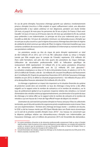 Avis
24
En cas de perte d’emploi, l’assurance chômage garantit aux salarié.e.s involontairement
privé.e.s d’emploi (inscrit.e.s à Pôle emploi) et ayant suffisamment cotisé, une allocation
proportionnelle à leur salaire antérieur et non dégressive, pendant une durée limitée
(24 mois, et jusqu’à 36 mois pour les personnes de 50 ans et plus). En France, il faut avoir
travaillé 122 jours (4 mois ou 610 heures dans les 28 mois qui précèdent la fin du contrat)
pour prétendre à une indemnisation. Le principe est d’un jour indemnisé pour un jour
travaillé au-delà des 122 jours de cotisation minimum. Les demandeur.euse.s d’emploi qui
ne sont pas ou plus couvert.e.s par le régime d’assurance chômage basculent dans le régime
de solidarité de droit commun qui relève de l’État. Ce régime n’intervient toutefois que sous
certaines conditions de ressources et à titre subsidiaire (il s’interrompt au moment de l’accès
aux prestations vieillesse).
Les prestations versées au titre du risque de perte d’emploi représentent un total
de 40,9  milliards d’€ en 2013, soit 1,9 % du PIB. L’allocation d’aide au retour à l’emploi
(versée par Pôle emploi pour le compte de l’Unedic) représente 27,8  milliards d’€
(hors volet formation), soit près des trois quarts des prestations du risque chômage.
L’Allocation de sécurisation professionnelle (ASP) et l’allocation spécifique de
reclassement (ASR) représentent 1,9  milliard  d’€, et les autres prestations d’insertion
et de réinsertion professionnelle sont de 2,2 milliards d’€ (voir glossaire)29
.
La cotisation employeur.e se situe à 4 % de la rémunération brute, et salarié.e à 2,4 %. Fin
2014, le déficit de l’Unedic a été de - 3,6 milliards d’€ creusant l’insuffisance de financement
de 21,4 milliards d’€. D’après les perspectives financières 2015-2018 de l’assurance chômage
(établies en juin 2015), le déficit se situerait progressivement à - 4,6 milliards d’€ pour 2015
et le déséquilibre financier atteindrait 29,4 milliards d’€ à fin 2016.
Le chômage a également un impact très important sur la situation financière du système
de protection sociale dans son ensemble. Le taux de chômage à long terme a des effets
négatifs sur le rapport entre le nombre de cotisant.e.s et le nombre de retraité.e.s, sur le
taux de prélèvement global et sur la pension moyenne relative des retraité.e.s. Le Conseil
d’orientation des retraites estime qu’approximativement, une diminution d’un point du taux
de chômage a le même effet sur le rapport entre le nombre de cotisants et le nombre de
retraité.e.s qu’une hausse de 3 mois de l’âge effectif moyen de départ à la retraite30
.
L’estimation du coût total de la privation d’emploi en France, tant pour l’Etat, les collectivités
territoriales,quelaSécuritésocialeetlesorganismesprivéscomplémentairesresteàmener. Dans
son avis Expérimentation « Territoire zéro chômage de longue durée » : conditions de réussite,
le CESE a cité les travaux menés par ATD Quart Monde dans son Étude macro-économique
sur le coût de la privation durable d’emploi (mars 2015)31
. Ces travaux ne concernent que
la dépense publique relative aux demandeur.euse.s d’emploi non indemnisables par
l’assurance chômage, soit 2,3 millions de personnes (39 % de l’ensemble des demandeur.
29	 Les autres prestations d’insertion et de réinsertion professionnelle comprennent l'aide au retour à l’emploi
volet formation, l’aide à la reprise et à la création d’entreprise et autres dépenses. Les comptes de la protection
sociale ne retracent que les prestations et non pas l’ensemble des aides en faveur de l’emploi. Drees, La
protection sociale en France et en Europe en 2013, édition 2015
30	 Conseil d’orientation des retraites, L’impact du chômage sur les résultats des projections du COR, janvier 2016.
31	 Patrick Lenancker, novembre 2015.
 